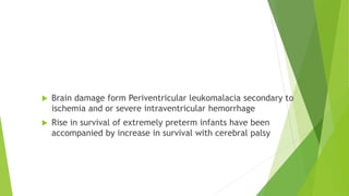 In Preterm Infants
 Brain damage form Periventricular leukomalacia secondary to
ischemia and or severe intraventricular hemorrhage
 Rise in survival of extremely preterm infants have been
accompanied by increase in survival with cerebral palsy
 