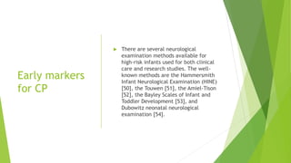 Early markers
for CP
 There are several neurological
examination methods available for
high-risk infants used for both clinical
care and research studies. The well-
known methods are the Hammersmith
Infant Neurological Examination (HINE)
[50], the Touwen [51], the Amiel-Tison
[52], the Bayley Scales of Infant and
Toddler Development [53], and
Dubowitz neonatal neurological
examination [54].
 