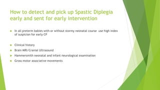 How to detect and pick up Spastic Diplegia
early and sent for early intervention
 In all preterm babies with or without stormy neonatal course use high index
of suspicion for early CP
 Clinical history
 Brain MRI/Cranial Ultrasound
 Hammersmith neonatal and infant neurological examination
 Gross motor associative movements
 