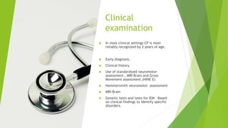 Clinical
examination
 In most clinical settings CP is most
reliably recognized by 2 years of age.
 Early diagnosis.
 Clinical history
 Use of standardized neuromotor
assessment , MRI Brain and Gross
Movement assessment.(HINE E)
 Hammersmith neuromotor assessment
 MRI Brain
 Genetic tests and tests for IEM Based
on clinical findings to identify specific
disorders.
 