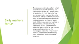 Early markers
for CP
 These assessment methods have a high
predictive value with sensitivity and
specificity of 88 and 92%, respectively,
in predicting CP [14]. The use of the
above neuromotor and developmental
assessment is to predict impairments as
early as possible and to help physician
provide guidance for families about
their children development and help in
discriminating between normally
developing infants from those with
abnormal development. It also enables
prognostic information on the
neurological and motor outcome and
when to send those infants showing
early impairment for rehabilitation
programs
 