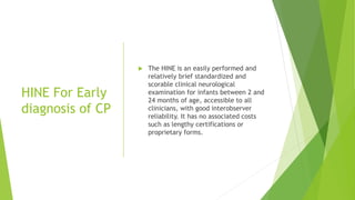 HINE For Early
diagnosis of CP
 The HINE is an easily performed and
relatively brief standardized and
scorable clinical neurological
examination for infants between 2 and
24 months of age, accessible to all
clinicians, with good interobserver
reliability. It has no associated costs
such as lengthy certifications or
proprietary forms.
 