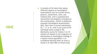 HINE
 It consists of 26 items that assess
different aspects of neurological
examinations such as cranial nerves,
posture, movements, tone, and
reflexes [53], with a questionnaire
instructions and diagrams included on
the scoring sheet, similar to Dubowitz
neonatal neurological examinations
[54]. Each item is scored individually
(0, 1, 2, or 3), with a sum score of all
individual items (range 0–78),
Optimality scores for infants 3 to 18
months are based on the frequency of
distribution of neurological findings in
a typical infant population: it is
considered optimal when an item is
found in at least 90% of infants [53].
 