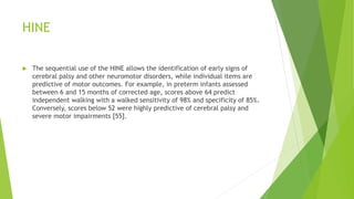 HINE
 The sequential use of the HINE allows the identification of early signs of
cerebral palsy and other neuromotor disorders, while individual items are
predictive of motor outcomes. For example, in preterm infants assessed
between 6 and 15 months of corrected age, scores above 64 predict
independent walking with a walked sensitivity of 98% and specificity of 85%.
Conversely, scores below 52 were highly predictive of cerebral palsy and
severe motor impairments [55].
 