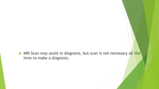 Diagnosis
 MRI Scan may assist in diagnosis, but scan is not necessary all the
time to make a diagnosis.
 