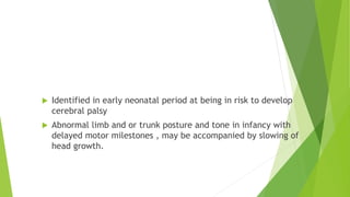 Clinical presentation
 Identified in early neonatal period at being in risk to develop
cerebral palsy
 Abnormal limb and or trunk posture and tone in infancy with
delayed motor milestones , may be accompanied by slowing of
head growth.
 