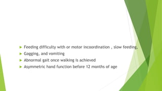 Feeding difficulty
 Feeding difficulty with or motor incoordination , slow feeding,
 Gagging, and vomiting
 Abnormal gait once walking is achieved
 Asymmetric hand function before 12 months of age
 