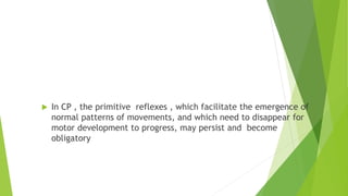 Primitive reflexes
 In CP , the primitive reflexes , which facilitate the emergence of
normal patterns of movements, and which need to disappear for
motor development to progress, may persist and become
obligatory
 