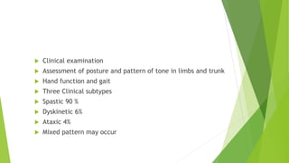 Clinical diagnosis
 Clinical examination
 Assessment of posture and pattern of tone in limbs and trunk
 Hand function and gait
 Three Clinical subtypes
 Spastic 90 %
 Dyskinetic 6%
 Ataxic 4%
 Mixed pattern may occur
 