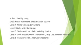 Functional ability
Is described by using
Gross Motor Functional Classification System
Level 1 Walks without limitations
Level2 Walks with limitations
Level 3 Walks with handheld mobility device
Level 4 Self –mobility with limitations , may use powered mobility
Level 5 Transported in a manual wheelchair
 