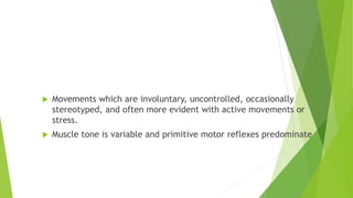 Dyskinetic cerebral palsy
 Movements which are involuntary, uncontrolled, occasionally
stereotyped, and often more evident with active movements or
stress.
 Muscle tone is variable and primitive motor reflexes predominate
 