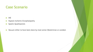 Case Scenario
 HIE
 Hypoxic Ischemic Encephalopathy
 Spastic Quadriparesis
 Vacuum either to have been done by most senior Obstetrician or avoided.
 
