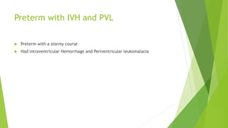 Preterm with IVH and PVL
 Preterm with a stormy course
 Had intraventricular Hemorrhage and Periventricular leukomalacia
 