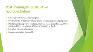 Post meningitis obstructive
hydrocephalous
 Follow up with Pediatric Neurosurgeon
 Developmental Pediatrician for growth and neurodevelopmental progression
 Milestones and progressive head circumference, head circumference, three
months, observe for blockage of shunt or infection of shunt.
 For raised Intracranial pressure
 Fundus examination six monthly
 