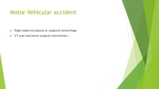 Motor Vehicular accident
 Right sided extradural or subdural hemorrhage
 CT scan and neuro surgical intervention .
 