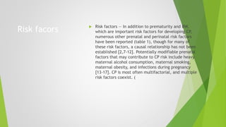 Risk facors  Risk factors — In addition to prematurity and BW,
which are important risk factors for developing CP,
numerous other prenatal and perinatal risk factors
have been reported (table 1), though for many of
these risk factors, a causal relationship has not been
established [2,7-12]. Potentially modifiable prenatal
factors that may contribute to CP risk include heavy
maternal alcohol consumption, maternal smoking,
maternal obesity, and infections during pregnancy
[13-17]. CP is most often multifactorial, and multiple
risk factors coexist. (
 