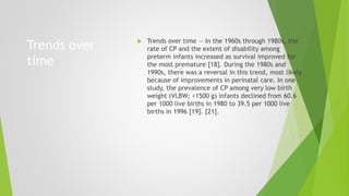 Trends over
time
 Trends over time — In the 1960s through 1980s, the
rate of CP and the extent of disability among
preterm infants increased as survival improved for
the most premature [18]. During the 1980s and
1990s, there was a reversal in this trend, most likely
because of improvements in perinatal care. In one
study, the prevalence of CP among very low birth
weight (VLBW; <1500 g) infants declined from 60.6
per 1000 live births in 1980 to 39.5 per 1000 live
births in 1996 [19]. [21].
 