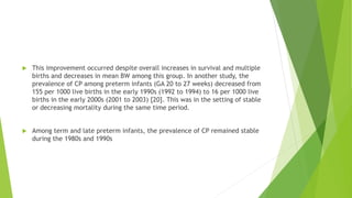  This improvement occurred despite overall increases in survival and multiple
births and decreases in mean BW among this group. In another study, the
prevalence of CP among preterm infants (GA 20 to 27 weeks) decreased from
155 per 1000 live births in the early 1990s (1992 to 1994) to 16 per 1000 live
births in the early 2000s (2001 to 2003) [20]. This was in the setting of stable
or decreasing mortality during the same time period.
 Among term and late preterm infants, the prevalence of CP remained stable
during the 1980s and 1990s
 
