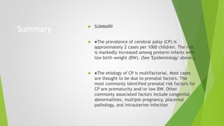 Summary  SUMMARY
 ●The prevalence of cerebral palsy (CP) is
approximately 2 cases per 1000 children. The risk
is markedly increased among preterm infants with
low birth weight (BW). (See 'Epidemiology' above.)
 ●The etiology of CP is multifactorial. Most cases
are thought to be due to prenatal factors. The
most commonly identified prenatal risk factors for
CP are prematurity and/or low BW. Other
commonly associated factors include congenital
abnormalities, multiple pregnancy, placental
pathology, and intrauterine infection
 