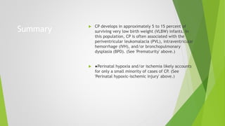 Summary  CP develops in approximately 5 to 15 percent of
surviving very low birth weight (VLBW) infants. In
this population, CP is often associated with the
periventricular leukomalacia (PVL), intraventricular
hemorrhage (IVH), and/or bronchopulmonary
dysplasia (BPD). (See 'Prematurity' above.)
 ●Perinatal hypoxia and/or ischemia likely accounts
for only a small minority of cases of CP. (See
'Perinatal hypoxic-ischemic injury' above.)
 