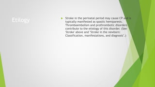 Etilogy  Stroke in the perinatal period may cause CP and is
typically manifested as spastic hemiparesis.
Thromboembolism and prothrombotic disorders
contribute to the etiology of this disorder. (See
'Stroke' above and "Stroke in the newborn:
Classification, manifestations, and diagnosis".)
 