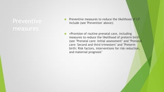 Preventive
measures
 Preventive measures to reduce the likelihood of CP
include (see 'Prevention' above):
 •Provision of routine prenatal care, including
measures to reduce the likelihood of preterm birth
(see "Prenatal care: Initial assessment" and "Prenatal
care: Second and third trimesters" and "Preterm
birth: Risk factors, interventions for risk reduction,
and maternal prognosis"
 