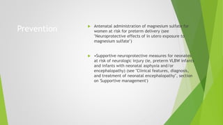 Prevention  Antenatal administration of magnesium sulfate for
women at risk for preterm delivery (see
"Neuroprotective effects of in utero exposure to
magnesium sulfate")
 •Supportive neuroprotective measures for neonates
at risk of neurologic injury (ie, preterm VLBW infants
and infants with neonatal asphyxia and/or
encephalopathy) (see "Clinical features, diagnosis,
and treatment of neonatal encephalopathy", section
on 'Supportive management')
 