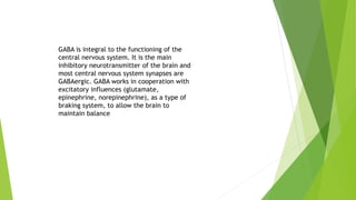 GABA is integral to the functioning of the
central nervous system. It is the main
inhibitory neurotransmitter of the brain and
most central nervous system synapses are
GABAergic. GABA works in cooperation with
excitatory influences (glutamate,
epinephrine, norepinephrine), as a type of
braking system, to allow the brain to
maintain balance
 