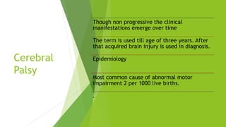 Cerebral
Palsy
Though non progressive the clinical
manifestations emerge over time
The term is used till age of three years. After
that acquired brain injury is used in diagnosis.
Epidemiology
Most common cause of abnormal motor
impairment 2 per 1000 live births.
.
 