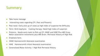 Summary
 Take home message
 Interesting cases regarding CP ( Past and Present)
 Post natal: Early pick up of cases as high index of suspicion No Difficulty
 Term: Birth Asphyxia Cooling therapy: Need high index of suspicion
 Preterm; Needs early tools to Pick up CP: HNNE and HINE Plus MRI Gross
Motor associative movements plus MRI Brain /Perinatal History of High Risk
 Emphasis here.
 HNNE Hammersmith Neonatal examination
 HINE Hammersmith infant Neonatal examination
 Generalized Motor Activity / High Risk Perinatal History
 