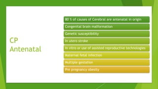 CP
Antenatal
80 % of causes of Cerebral are antenatal in origin
Congenital brain malformation
Genetic susceptibility
In utero stroke
In vitro or use of assisted reproductive technologies
Maternal fetal infection
Multiple gestation
Pre pregnancy obesity
 