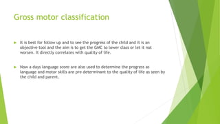 Gross motor classification
 It is best for follow up and to see the progress of the child and it is an
objective tool and the aim is to get the GMC to lower class or let it not
worsen. It directly correlates with quality of life.
 Now a days language score are also used to determine the progress as
language and motor skills are pre determinant to the quality of life as seen by
the child and parent.
 