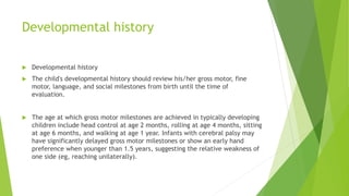 Developmental history
 Developmental history
 The child's developmental history should review his/her gross motor, fine
motor, language, and social milestones from birth until the time of
evaluation.
 The age at which gross motor milestones are achieved in typically developing
children include head control at age 2 months, rolling at age 4 months, sitting
at age 6 months, and walking at age 1 year. Infants with cerebral palsy may
have significantly delayed gross motor milestones or show an early hand
preference when younger than 1.5 years, suggesting the relative weakness of
one side (eg, reaching unilaterally).
 