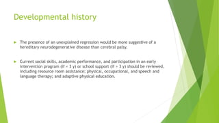 Developmental history
 The presence of an unexplained regression would be more suggestive of a
hereditary neurodegenerative disease than cerebral palsy.
 Current social skills, academic performance, and participation in an early
intervention program (if < 3 y) or school support (if > 3 y) should be reviewed,
including resource room assistance; physical, occupational, and speech and
language therapy; and adaptive physical education.
 