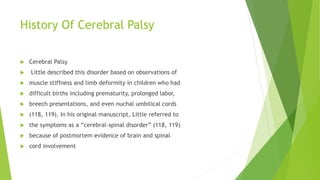 History Of Cerebral Palsy
 Cerebral Palsy
 Little described this disorder based on observations of
 muscle stiffness and limb deformity in children who had
 difficult births including prematurity, prolonged labor,
 breech presentations, and even nuchal umbilical cords
 (118, 119). In his original manuscript, Little referred to
 the symptoms as a “cerebral-spinal disorder” (118, 119)
 because of postmortem evidence of brain and spinal
 cord involvement
 