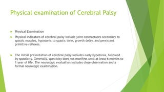 Physical examination of Cerebral Palsy
 Physical Examination
 Physical indicators of cerebral palsy include joint contractures secondary to
spastic muscles, hypotonic to spastic tone, growth delay, and persistent
primitive reflexes.
 The initial presentation of cerebral palsy includes early hypotonia, followed
by spasticity. Generally, spasticity does not manifest until at least 6 months to
1 year of life. The neurologic evaluation includes close observation and a
formal neurologic examination.
 
