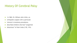 History Of Cerebral Palsy
 In 1862, Dr. William John Little, an
 orthopedic surgeon with a particular
 interest in tenotomy procedures,
 described children who had “congenital
 distortions” of their limbs (118, 119).
 