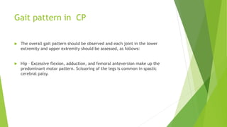 Gait pattern in CP
 The overall gait pattern should be observed and each joint in the lower
extremity and upper extremity should be assessed, as follows:
 Hip – Excessive flexion, adduction, and femoral anteversion make up the
predominant motor pattern. Scissoring of the legs is common in spastic
cerebral palsy.
 