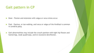 Gait pattern in CP
 Knee – Flexion and extension with valgus or varus stress occur.
 Foot – Equinus, or toe walking, and varus or valgus of the hindfoot is common
in cerebral palsy.
 Gait abnormalities may include the crouch position with tight hip flexors and
hamstrings, weak quadriceps, and/or excessive dorsiflexion.
 