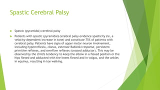 Spastic Cerebral Palsy
 Spastic (pyramidal) cerebral palsy
 Patients with spastic (pyramidal) cerebral palsy evidence spasticity (ie, a
velocity-dependent increase in tone) and constitute 75% of patients with
cerebral palsy. Patients have signs of upper motor neuron involvement,
including hyperreflexia, clonus, extensor Babinski response, persistent
primitive reflexes, and overflow reflexes (crossed adductor). This may be
observed by the child's tendency to keep the elbow in a flexed position or the
hips flexed and adducted with the knees flexed and in valgus, and the ankles
in equinus, resulting in toe walking.
 