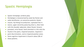 Spastic Hemiplegia
 Spastic hemiplegic cerebral palsy
 Hemiplegia is characterized by weak hip flexion and
 ankle dorsiflexion, an overactive posterior tibialis
 muscle, hip hiking/circumduction, supinated foot in
 stance, upper extremity posturing (that is, often held
 with the shoulder adducted, elbow flexed, forearm
 pronated, wrist flexed, hand clenched in a fist with the
 thumb in the palm), impaired sensation, impaired 2-
 point discrimination, and/or impaired position sense.
 Some cognitive impairment is found in about 28% of
 these patients.
 
