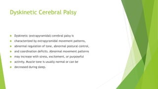 Dyskinetic Cerebral Palsy
 Dyskinetic (extrapyramidal) cerebral palsy is
 characterized by extrapyramidal movement patterns,
 abnormal regulation of tone, abnormal postural control,
 and coordination deficits. Abnormal movement patterns
 may increase with stress, excitement, or purposeful
 activity. Muscle tone is usually normal or can be
 decreased during sleep.
 