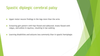 Spastic diplegic cerebral palsy
 Upper motor neuron findings in the legs more than the arms
 Scissoring gait pattern with hips flexed and adducted, knees flexed with
valgus, and ankles in equinus, resulting in toe walking
 Learning disabilities and seizures less commonly than in spastic hemiplegia
 