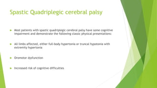 Spastic Quadriplegic cerebral palsy
 Most patients with spastic quadriplegic cerebral palsy have some cognitive
impairment and demonstrate the following classic physical presentations:
 All limbs affected, either full-body hypertonia or truncal hypotonia with
extremity hypertonia
 Oromotor dysfunction
 Increased risk of cognitive difficulties
 