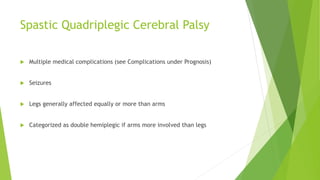 Spastic Quadriplegic Cerebral Palsy
 Multiple medical complications (see Complications under Prognosis)
 Seizures
 Legs generally affected equally or more than arms
 Categorized as double hemiplegic if arms more involved than legs
 