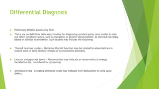 Differential Diagnosis
 Potentially Helpful Laboratory Tests
 There are no definitive laboratory studies for diagnosing cerebral palsy, only studies to rule
out other symptom causes, such as metabolic or genetic abnormalities, as deemed necessary
based on clinical examination. Such studies may include the following:
 Thyroid function studies - Abnormal thyroid function may be related to abnormalities in
muscle tone or deep tendon reflexes or to movement disorders.
 Lactate and pyruvate levels - Abnormalities may indicate an abnormality of energy
metabolism (ie, mitochondrial cytopathy).
 Ammonia levels - Elevated ammonia levels may indicate liver dysfunction or urea cycle
defect.
 