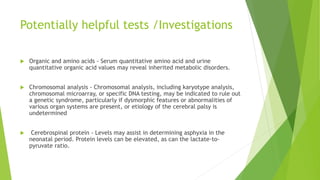 Potentially helpful tests /Investigations
 Organic and amino acids - Serum quantitative amino acid and urine
quantitative organic acid values may reveal inherited metabolic disorders.
 Chromosomal analysis - Chromosomal analysis, including karyotype analysis,
chromosomal microarray, or specific DNA testing, may be indicated to rule out
a genetic syndrome, particularly if dysmorphic features or abnormalities of
various organ systems are present, or etiology of the cerebral palsy is
undetermined
 Cerebrospinal protein - Levels may assist in determining asphyxia in the
neonatal period. Protein levels can be elevated, as can the lactate-to-
pyruvate ratio.
 