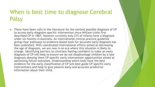 When is best time to diagnose Cerebral
Palsy
 There have been calls in the literature for the earliest possible diagnosis of CP
to access early diagnosis specific intervention since William Little first
described CP in 1867, however currently only 21% of infants have a diagnosis
under six months in Australia. An international clinical practice guideline
giving clear pathways to evidence-based tools for accurate early diagnosis has
been published. With coordinated international efforts aimed at decreasing
the age of diagnosis, we are now in an era where this situation is likely to
change. Identifying barriers to clinicians feeling confident to make an early
diagnosis of CP will help to ensure we do not disadvantage children by a late
diagnosis denying them CP specific early intervention opportunities aimed at
optimizing future outcomes. Understanding which tools have the best
evidence for the early classification of CP will best guide CP specific early
interventions and help to give parents early and accurate predictive
information about their child.
 