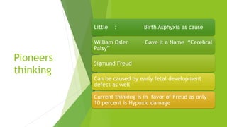 Pioneers
thinking
Little : Birth Asphyxia as cause
William Osler Gave it a Name “Cerebral
Palsy”
Sigmund Freud
Can be caused by early fetal development
defect as well
Current thinking is in favor of Freud as only
10 percent is Hypoxic damage
 