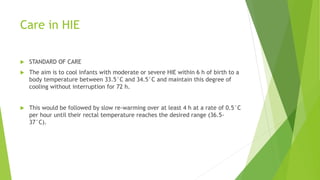 Care in HIE
 STANDARD OF CARE
 The aim is to cool infants with moderate or severe HIE within 6 h of birth to a
body temperature between 33.5°C and 34.5°C and maintain this degree of
cooling without interruption for 72 h.
 This would be followed by slow re-warming over at least 4 h at a rate of 0.5°C
per hour until their rectal temperature reaches the desired range (36.5-
37°C).
 